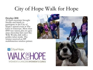 City of Hope Walk for Hope October 2010 30 Quill associates brought friends and family to participate in the City of Hope’s annual event at The Glen in Glenview. More than $900 was raised, plus we gave away chocolate bars (just like Willy Wonka did) with a golden ticket inside. The winner received an HP multifunction wireless printer. 