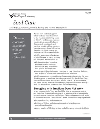WL 477




   Soul Care
Jane Riffe, Extension Specialist, Family and Human Development


                          We feel best and are happiest
                          when we have ways to connect
    S
   “ tress is             to the spacious anchoring place –
                          or “Soul” – within ourselves and
   choosing               reestablish a sense of balance.
                          Our mental, emotional, and
   to do battle           physical health suffers when we
                          lose that connection while caring
   with the               for others or being busy with
                          projects and life responsibilities.
   Now.”                  Mindful acceptance, also known
   - Eckart Tolle         as mindfulness, is a way to enjoy
                          our lives and reduce stress by:
                          ●	Paying attention: Learning
                          	 to notice current thoughts, 	
                          	 feelings, or body sensations
                          	 in a gentle, detached way.
                          ●	Accepting without judgment: Learning to view thoughts, feelings, 		
                          	 and actions of others with compassion and kindness.
                          Mindfulness means to consciously choose to step back from the busy
                          thinking mind to a quieter place in your mind. Dr. Jon Kabat-Zinn,
                          a noted Mindfulness teacher and scholar, states: “Mindfulness is
                          not about paying more attention but paying attention more wisely –
                          with the whole mind and heart and senses of the body.”

                          Struggling with Emotions Does Not Work
                          It is a common belief that we should be able to manage or control
                          our thoughts. Scientists know that it is possible only to temporarily
                          block unwanted thoughts and feelings. When efforts to control, avoid,
                          or suppress stressful thoughts don’t work, individuals may experience:
                          ●	increased anxiety and depression
                          ●	feelings of failure and disappointment at lack of success
                          	 controlling thoughts
                          ●	poorer quality of life due to time and effort spent on control efforts                                                                                     


                                                                                                                                                             – continued –

                            WVU Extension Service Families and Health Programs
 