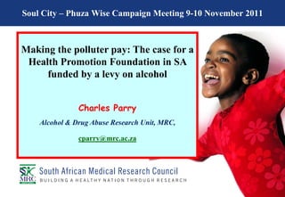 Soul City – Phuza Wise Campaign Meeting 9-10 November 2011



Making the polluter pay: The case for a
 Health Promotion Foundation in SA
     funded by a levy on alcohol


               Charles Parry
    Alcohol & Drug Abuse Research Unit, MRC,

               cparry@mrc.ac.za
 