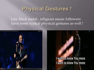 Like black metal , religious music followers
have some typical physical gestures as well !
 