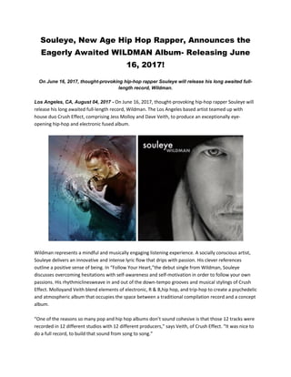 Souleye, New Age Hip Hop Rapper, Announces the
Eagerly Awaited WILDMAN Album- Releasing June
16, 2017!
On June 16, 2017, thought-provoking hip-hop rapper Souleye will release his long awaited full-
length record, Wildman.
Los Angeles, CA, August 04, 2017 - On June 16, 2017, thought-provoking hip-hop rapper Souleye will
release his long awaited full-length record, Wildman. The Los Angeles based artist teamed up with
house duo Crush Effect, comprising Jess Molloy and Dave Veith, to produce an exceptionally eye-
opening hip-hop and electronic fused album.
Wildman represents a mindful and musically engaging listening experience. A socially conscious artist,
Souleye delivers an innovative and intense lyric flow that drips with passion. His clever references
outline a positive sense of being. In “Follow Your Heart,”the debut single from Wildman, Souleye
discusses overcoming hesitations with self-awareness and self-motivation in order to follow your own
passions. His rhythmiclinesweave in and out of the down-tempo grooves and musical stylings of Crush
Effect. Molloyand Veith blend elements of electronic, R & B,hip hop, and trip-hop to create a psychedelic
and atmospheric album that occupies the space between a traditional compilation record and a concept
album.
“One of the reasons so many pop and hip hop albums don’t sound cohesive is that those 12 tracks were
recorded in 12 different studios with 12 different producers,” says Veith, of Crush Effect. “It was nice to
do a full record, to build that sound from song to song.”
 