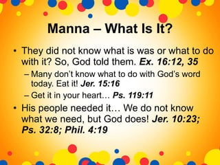 Manna – What Is It? They did not know what is was or what to do with it? So, God told them.  Ex. 16:12, 35 Many don’t know what to do with God’s word today. Eat it!  Jer. 15:16 Get it in your heart…  Ps. 119:11 His people needed it… We do not know what we need, but God does!  Jer. 10:23; Ps. 32:8; Phil. 4:19 