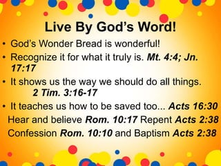 Live By God’s Word! God’s Wonder Bread is wonderful! Recognize it for what it truly is.  Mt. 4:4; Jn. 17:17  It shows us the way we should do all things.  2 Tim. 3:16-17 It teaches us how to be saved too...  Acts 16:30 Hear and believe  Rom. 10:17  Repent  Acts 2:38 Confession  Rom. 10:10  and Baptism  Acts 2:38  