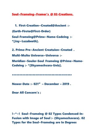 Soul~Frameing~Framer’s @ 02-Creations.
1. First-Creation~Created@Ancient :-
(Earth-Firsto@First-Order)
Soul-Frameing@Prime~Name-Codeing :-
*[Jay~Luzabeeth].
2. Prime-Pre~Ancient Creatuion~Created .
Multi-Multo Universe~Universo :-
Meridian~Souler-Soul Frameing @Prime~Name-
Codeing :- *[Shyameshvara-Uniz].
*****************************************
Newer-Date :- 021st
– December – 2019 .
Dear All Concern’s ;
!~*~! Soul~Frameing @ 02 Types Condensed-In-
Fusion with Image of Soul :- (Shyameshavara). 02
Types for the Soul~Frameing are In Degrees
 