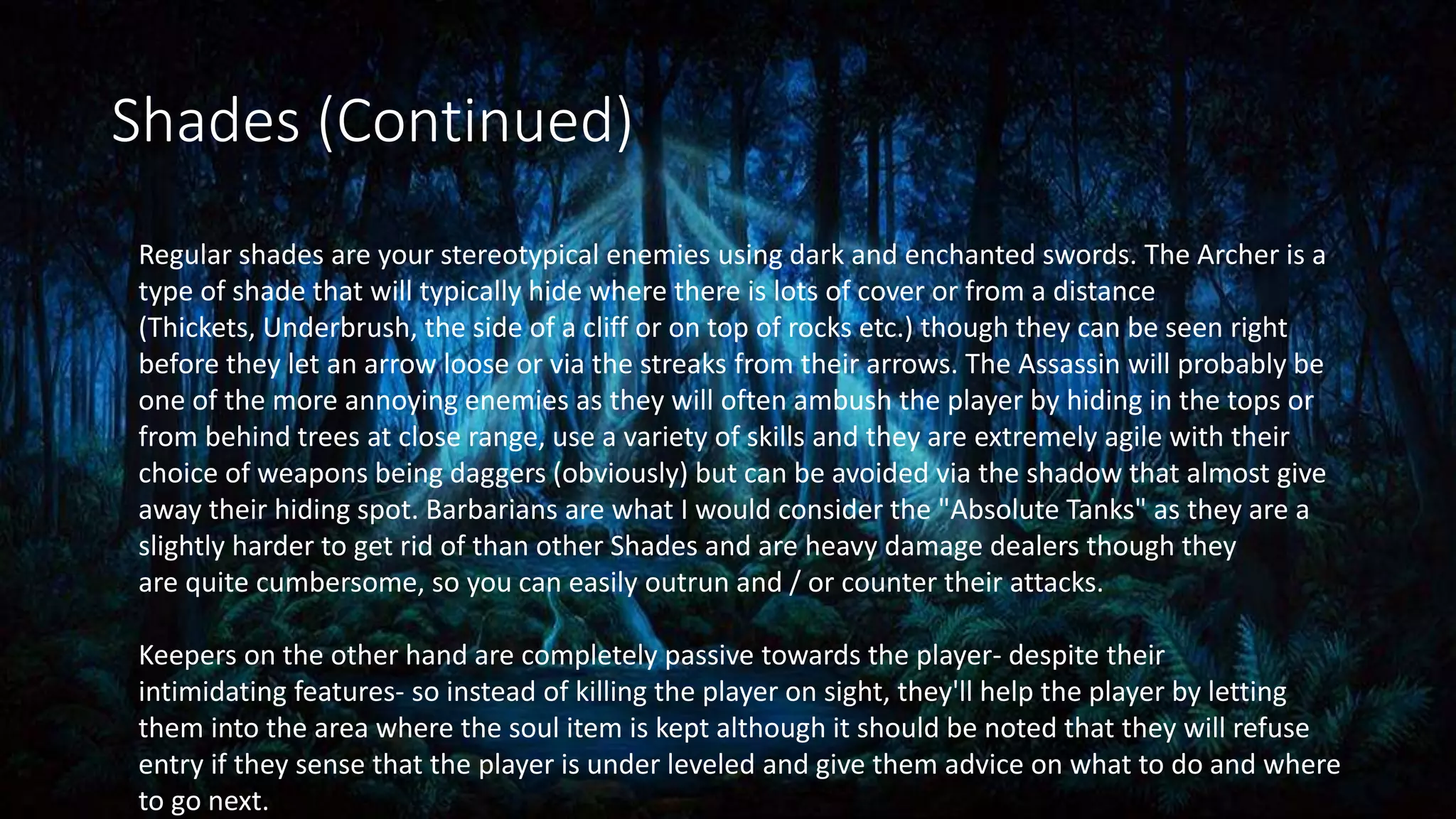 Shades (Continued)
Regular shades are your stereotypical enemies using dark and enchanted swords. The Archer is a
type of shade that will typically hide where there is lots of cover or from a distance
(Thickets, Underbrush, the side of a cliff or on top of rocks etc.) though they can be seen right
before they let an arrow loose or via the streaks from their arrows. The Assassin will probably be
one of the more annoying enemies as they will often ambush the player by hiding in the tops or
from behind trees at close range, use a variety of skills and they are extremely agile with their
choice of weapons being daggers (obviously) but can be avoided via the shadow that almost give
away their hiding spot. Barbarians are what I would consider the "Absolute Tanks" as they are a
slightly harder to get rid of than other Shades and are heavy damage dealers though they
are quite cumbersome, so you can easily outrun and / or counter their attacks.
Keepers on the other hand are completely passive towards the player- despite their
intimidating features- so instead of killing the player on sight, they'll help the player by letting
them into the area where the soul item is kept although it should be noted that they will refuse
entry if they sense that the player is under leveled and give them advice on what to do and where
to go next.
 
