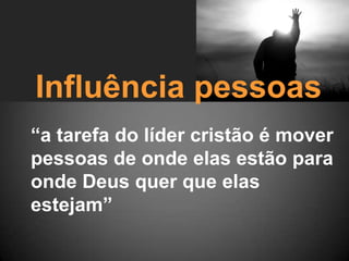Influência pessoas
“a tarefa do líder cristão é mover
pessoas de onde elas estão para
onde Deus quer que elas
estejam”
 