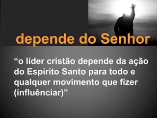 depende do Senhor
“o líder cristão depende da ação
do Espirito Santo para todo e
qualquer movimento que fizer
(influênciar)”
 