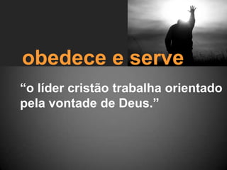 obedece e serve
“o líder cristão trabalha orientado
pela vontade de Deus.”
 