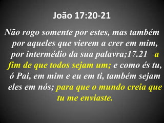 João 17:20-21
Não rogo somente por estes, mas também
por aqueles que vierem a crer em mim,
por intermédio da sua palavra;17.21 a
fim de que todos sejam um; e como és tu,
ó Pai, em mim e eu em ti, também sejam
eles em nós; para que o mundo creia que
tu me enviaste.
 