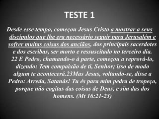 TESTE 1
Desde esse tempo, começou Jesus Cristo a mostrar a seus
discípulos que lhe era necessário seguir para Jerusalém e
sofrer muitas coisas dos anciãos, dos principais sacerdotes
e dos escribas, ser morto e ressuscitado no terceiro dia.
22 E Pedro, chamando-o à parte, começou a reprová-lo,
dizendo: Tem compaixão de ti, Senhor; isso de modo
algum te acontecerá.23Mas Jesus, voltando-se, disse a
Pedro: Arreda, Satanás! Tu és para mim pedra de tropeço,
porque não cogitas das coisas de Deus, e sim das dos
homens. (Mt 16:21-23)
 