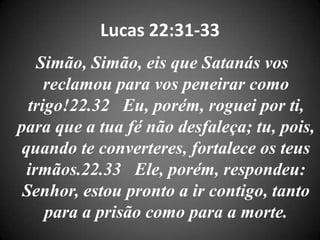 Lucas 22:31-33
Simão, Simão, eis que Satanás vos
reclamou para vos peneirar como
trigo!22.32 Eu, porém, roguei por ti,
para que a tua fé não desfaleça; tu, pois,
quando te converteres, fortalece os teus
irmãos.22.33 Ele, porém, respondeu:
Senhor, estou pronto a ir contigo, tanto
para a prisão como para a morte.
 