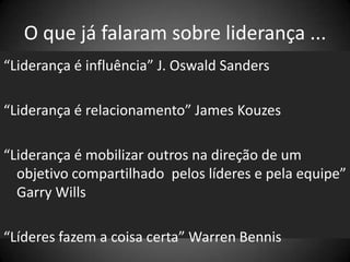 O que já falaram sobre liderança ...
“Liderança é influência” J. Oswald Sanders
“Liderança é relacionamento” James Kouzes
“Liderança é mobilizar outros na direção de um
objetivo compartilhado pelos líderes e pela equipe”
Garry Wills
“Líderes fazem a coisa certa” Warren Bennis
 
