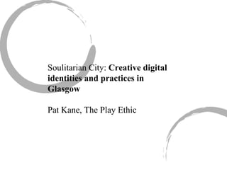 Soulitarian City:  Creative digital identities and practices in Glasgow Pat Kane, The Play Ethic 