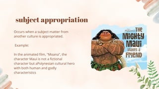 subject appropriation
Occurs when a subject matter from
another culture is appropriated.
Example:
In the animated film, "Moana", the
character Maui is not a fictional
character but aPolynesian cultural hero
with both human and godly
characteristics
 