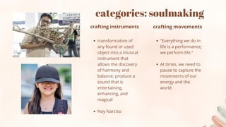 categories: soulmaking
transformation of
any found or used
object into a musical
instrument that
allows the discovery
of harmony and
balance; produce a
sound that is
entertaining,
enhancing, and
magical
Noy Narciso
crafting instruments
"Everything we do in
life is a performance;
we perform life."
At times, we need to
pause to capture the
movements of our
energy and the
world
crafting movements
 