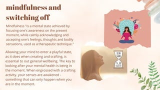 mindfulness and
switching off
Mindfulness "is a mental state achieved by
focusing one's awareness on the present
moment, while calmly acknowledging and
accepting one's feelings, thoughts and bodily
sensations, used as a therapeutic technique."
Allowing your mind to enter a playful state,
as it does when creating and crafting, is
essential to out general wellbeing. The key to
looking after your mental health is being in
the moment. When engrossed with a crafting
activity. your senses are awakened -
something that can only happen when you
are in the moment.
 