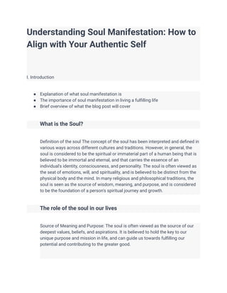 Understanding Soul Manifestation: How to
Align with Your Authentic Self
I. Introduction
● Explanation of what soul manifestation is
● The importance of soul manifestation in living a fulfilling life
● Brief overview of what the blog post will cover
What is the Soul?
Definition of the soul The concept of the soul has been interpreted and defined in
various ways across different cultures and traditions. However, in general, the
soul is considered to be the spiritual or immaterial part of a human being that is
believed to be immortal and eternal, and that carries the essence of an
individual's identity, consciousness, and personality. The soul is often viewed as
the seat of emotions, will, and spirituality, and is believed to be distinct from the
physical body and the mind. In many religious and philosophical traditions, the
soul is seen as the source of wisdom, meaning, and purpose, and is considered
to be the foundation of a person's spiritual journey and growth.
The role of the soul in our lives
Source of Meaning and Purpose: The soul is often viewed as the source of our
deepest values, beliefs, and aspirations. It is believed to hold the key to our
unique purpose and mission in life, and can guide us towards fulfilling our
potential and contributing to the greater good.
 