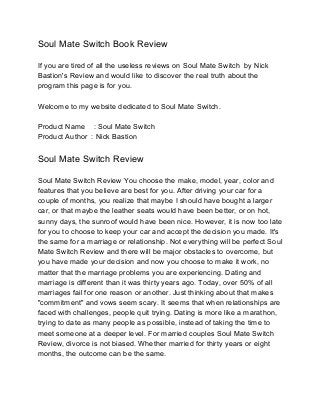 Soul Mate Switch Book Review 
If you are tired of all the useless reviews on Soul Mate Switch by Nick 
Bastion's Review and would like to discover the real truth about the 
program this page is for you. 
Welcome to my website dedicated to Soul Mate Switch. 
Product Name : Soul Mate Switch 
Product Author : Nick Bastion 
Soul Mate Switch Review 
Soul Mate Switch Review You choose the make, model, year, color and 
features that you believe are best for you. After driving your car for a 
couple of months, you realize that maybe I should have bought a larger 
car, or that maybe the leather seats would have been better, or on hot, 
sunny days, the sunroof would have been nice. However, it is now too late 
for you to choose to keep your car and accept the decision you made. It's 
the same for a marriage or relationship. Not everything will be perfect Soul 
Mate Switch Review and there will be major obstacles to overcome, but 
you have made your decision and now you choose to make it work, no 
matter that the marriage problems you are experiencing. Dating and 
marriage is different than it was thirty years ago. Today, over 50% of all 
marriages fail for one reason or another. Just thinking about that makes 
"commitment" and vows seem scary. It seems that when relationships are 
faced with challenges, people quit trying. Dating is more like a marathon, 
trying to date as many people as possible, instead of taking the time to 
meet someone at a deeper level. For married couples Soul Mate Switch 
Review, divorce is not biased. Whether married for thirty years or eight 
months, the outcome can be the same. 
 