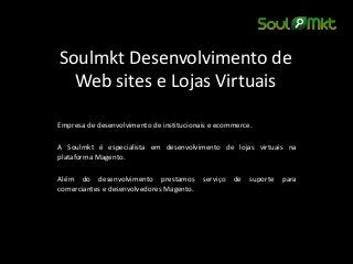 Soulmkt Desenvolvimento de Web sites e Lojas Virtuais 
Empresa de desenvolvimento de institucionais e ecommerce. 
A Soulmkt é especialista em desenvolvimento de lojas virtuais na plataforma Magento. 
Além do desenvolvimento prestamos serviço de suporte para comerciantes e desenvolvedores Magento.  