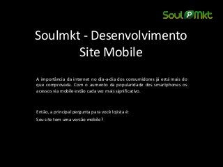 Soulmkt - Desenvolvimento Site Mobile 
A importância da internet no dia-a-dia dos consumidores já está mais do que comprovada. Com o aumento da popularidade dos smartphones os acessos via mobile estão cada vez mais significativo. 
Então, a principal pergunta para você lojista é: 
Seu site tem uma versão mobile? 
 