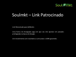 Soulmkt – Link Patrocinado 
Link Patrocinado para AdWords: 
Uma forma de divulgação paga em que seu site aparece em posições privilegiadas na busca do Google. 
Um investimento com resultados a curto prazo e 100% garantido. 
 