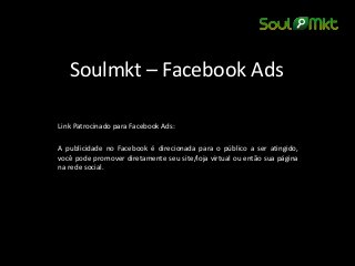 Soulmkt – Facebook Ads 
Link Patrocinado para Facebook Ads: 
A publicidade no Facebook é direcionada para o público a ser atingido, você pode promover diretamente seu site/loja virtual ou então sua página na rede social. 
 