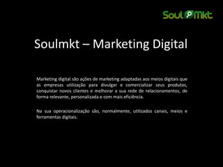 Soulmkt – Marketing Digital 
Marketing digital são ações de marketing adaptadas aos meios digitais que as empresas utilização para divulgar e comercializar seus produtos, conquistar novos clientes e melhorar a sua rede de relacionamentos, de forma relevante, personalizada e com mais eficiência. 
Na sua operacionalização são, normalmente, utilizados canais, meios e ferramentas digitais.  