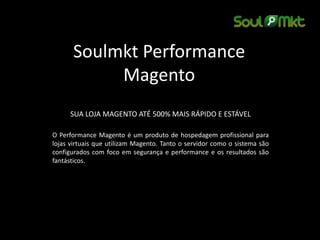 Soulmkt Performance 
Magento 
SUA LOJA MAGENTO ATÉ 500% MAIS RÁPIDO E ESTÁVEL 
O Performance Magento é um produto de hospedagem profissional para 
lojas virtuais que utilizam Magento. Tanto o servidor como o sistema são 
configurados com foco em segurança e performance e os resultados são 
fantásticos. 
 