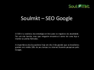 Soulmkt – SEO Google 
O SEO é a essência da estratégia on-line para os negócios da atualidade. Ter um site bonito, mas que ninguém encontra é como ter uma loja e manter as portas fechadas. 
A importância dos buscadores hoje em dia é tão grande que os brasileiros gastam em média 30% do seu tempo na internet fazendo pesquisas pelo Google. 
 