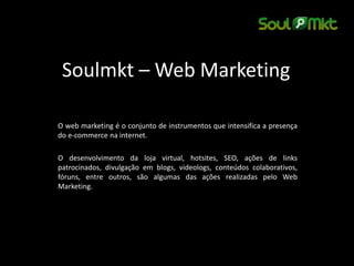 Soulmkt – Web Marketing 
O web marketing é o conjunto de instrumentos que intensifica a presença do e-commerce na internet. 
O desenvolvimento da loja virtual, hotsites, SEO, ações de links patrocinados, divulgação em blogs, videologs, conteúdos colaborativos, fóruns, entre outros, são algumas das ações realizadas pelo Web Marketing. 
 