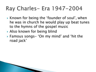 Known for being the ‘founder of soul’, when
he was in church he would play up beat tunes
to the hymns of the gospel music
 Also known for being blind
 Famous songs- ‘On my mind’ and ‘hit the
road jack’
 