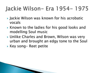  Jackie Wilson was known for his acrobatic
vocals
 Known to the ladies for his good looks and
modelling Soul music
 Unlike Charles and Brown, Wilson was very
urban and brought an edgy tone to the Soul
 Key song- Reet petite
 