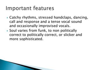  Catchy rhythms, stressed handclaps, dancing,
call and response and a tense vocal sound
and occasionally improvised vocals.
 Soul varies from funk, to non politically
correct to politically correct, or slicker and
more sophisticated.
 