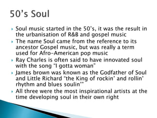  Soul music started in the 50’s, it was the result in
the urbanisation of R&B and gospel music
 The name Soul came from the reference to its
ancestor Gospel music, but was really a term
used for Afro-American pop music
 Ray Charles is often said to have innovated soul
with the song “I gotta woman”
 James brown was known as the Godfather of Soul
and Little Richard “the King of rockin’ and rollin’
rhythm and blues soulin’”
 All three were the most inspirational artists at the
time developing soul in their own right
 