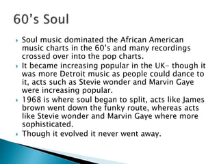  Soul music dominated the African American
music charts in the 60’s and many recordings
crossed over into the pop charts.
 It became increasing popular in the UK- though it
was more Detroit music as people could dance to
it, acts such as Stevie wonder and Marvin Gaye
were increasing popular.
 1968 is where soul began to split, acts like James
brown went down the funky route, whereas acts
like Stevie wonder and Marvin Gaye where more
sophisticated.
 Though it evolved it never went away.
 