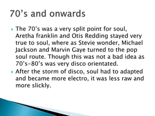 The 70’s was a very split point for soul,
Aretha franklin and Otis Redding stayed very
true to soul, where as Stevie wonder, Michael
Jackson and Marvin Gaye turned to the pop
soul route. Though this was not a bad idea as
70’s-80’s was very disco orientated.
 After the storm of disco, soul had to adapted
and became more electro, it was less raw and
more slickly.
 