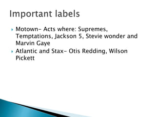  Motown- Acts where: Supremes,
Temptations, Jackson 5, Stevie wonder and
Marvin Gaye
 Atlantic and Stax- Otis Redding, Wilson
Pickett
 