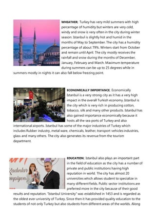 WHEATHER; Turkey has very mild summers with high
percentage of humidity but winters are very cold,
windy and snow is very often in the city during winter
season. Istanbul is slightly hot and humid in the
months of May to September. The city has a humidity
percentage of about 79%. Winters start from October
and remain until April. The city mostly receives the
rainfall and snow during the months of December,
January, February and March. Maximum temperature
during summers can be up to 25 degrees while in
summers mostly in nights it can also fall below freezing point.
ECONOMICALLY IMPORTANCE; Economically
Istanbul is a very strong city as it has a very high
impact in the overall Turkish economy. Istanbul is
the city which is very rich in producing cotton,
tobacco, silk and many other products. Istanbul has
also gained importance economically because it
hosts all the sea ports of Turkey and also
international airports. Istanbul has some of the major industries of Turkey which
includes Rubber industry, metal ware, chemicals, leather, transport vehicles industries,
glass and many others. The city also generates its revenue from the tourism
department.
EDUCATION; Istanbul also plays an important part
in the field of education as the city has a number of
private and public institutions having high
reputation in world. The city has almost 20
universities which allows student to specialize in
many different fields. Public sector institutions are
preferred more in the city because of their good
results and reputation. "Istanbul University" was established in 1453 and is regarded as
the oldest ever university of Turkey. Since then it has provided quality education to the
students of not only Turkey but also students from different areas of the worlds. Along
 