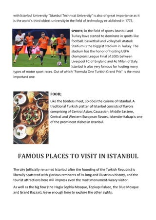 with Istanbul University "Istanbul Technical University" is also of great importance as it
is the world's third oldest university in the field of technology established in 1773.
SPORTS; In the field of sports Istanbul and
Turkey have started to dominate in sports like
football, basketball and volleyball. Ataturk
Stadium is the biggest stadium in Turkey. The
stadium has the honor of hosting UEFA
champions League Final of 2005 between
Liverpool FC of England and Ac Milan of Italy.
Istanbul is also very famous for hosting many
types of motor sport races. Out of which "Formula One Turkish Grand Prix" is the most
important one.
FOOD;
Like the borders meet, so does the cuisine of Istanbul. A
traditional Turkish platter of Istanbul consists of flavors
comprising of Central Asian, Caucasian, Middle Eastern,
Central and Western European flavors. Iskender Kabap is one
of the prominent dishes in Istanbul.
FAMOUS PLACES TO VISIT IN ISTANBUL
The city (officially renamed Istanbul after the founding of the Turkish Republic) is
liberally scattered with glorious remnants of its long and illustrious history, and the
tourist attractions here will impress even the mostmonument-weary visitor.
As well as the big four (the Hagia Sophia Mosque, Topkapı Palace, the Blue Mosque
and Grand Bazaar), leave enough time to explore the other sights.
 