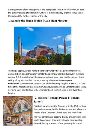 Although many of the most popular and best places to visit are located in, or near,
the old city district of Sultanahmet, there is a dazzling array of other things to do
throughout the farther reaches of the city.
1. Admire the Hagia Sophia (Aya Sofya) Mosque
The Hagia Sophia, whose name means “holy wisdom,” is a domed monument
originally built as a cathedral in Constantinople (now Istanbul, Turkey) in the sixth
century A.D. It contains two floors centered on a giant nave that has a great dome
ceiling, along with smaller domes, towering above. Byzantine Emperor
Constantius commissionedconstruction of the first Hagia Sophia in 360 A.D. At the
time of the first church's construction, Istanbul was known as Constantinople, taking
its name from Constantius' father, Constantine I, the first ruler of the Byzantine
Empire.
2. Explore Topkapı Palace (Topkapı
Sarayı)
First built by Mehmet the Conqueror in the 15th century,
this glorious palace beside the Bosphorus was where the
sultans of the Ottoman Empire lived and ruled from.
The vast complex is a dazzling display of Islamic art, with
opulent courtyards lined with intricate hand-painted
tilework, linking a warren of sumptuouslydecorated
 