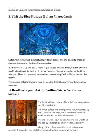 rooms, all bounded by battlemented walls and towers.
3. Visit the Blue Mosque (Sultan Ahmet Cami)
Sultan Ahmet I's grand architectural gift to his capital was this beautiful mosque,
commonly known as the Blue Mosque today.
Built between 1609 and 1616, the mosque caused a furore throughout the Muslim
world when it was finished, as it had six minarets (the same number as the Great
Mosque of Mecca). A seventh minaret was eventually gifted to Mecca to stem the
dissent.
The mosque gets its nickname from its interior decoration of tens of thousands of
Iznik tiles.
4. Head Underground at the Basilica Cistern (Yerebatan
Sarnıçı)
The Basilica Cistern is one of Istanbul's most surprising
tourist attractions.
This huge, palace-like underground hall, supported by
336 columns in 12 rows, once stored the imperial
water supply for the Byzantine emperors.
The project was begun by Constantine the Great but
finished by Emperor Justinian in the 6th century.
Many of the columns used in construction were
recycled from earlier classical structures and feature decorative carvings.
 