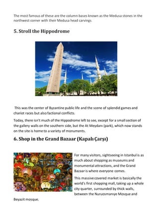 The most famous of these are the column bases known as the Medusa stones in the
northwest corner with their Medusa head carvings.
5. Stroll the Hippodrome
This was the center of Byzantine public life and the scene of splendid games and
chariot races but also factional conflicts.
Today, there isn't much of the Hippodrome left to see, except for a smallsection of
the gallery walls on the southern side, but the At Meydanı (park), which now stands
on the site is home to a variety of monuments.
6. Shop in the Grand Bazaar (KapalıÇarşı)
For many visitors, sightseeing in Istanbul is as
much about shopping as museums and
monumental attractions, and the Grand
Bazaar is where everyone comes.
This massivecovered market is basically the
world's first shopping mall, taking up a whole
city quarter, surrounded by thick walls,
between the Nuruosmanıye Mosque and
Beyazit mosque.
 