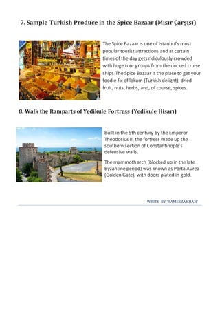 7. Sample Turkish Produce in the Spice Bazaar (Mısır Çarşısı)
The Spice Bazaar is one of Istanbul's most
popular tourist attractions and at certain
times of the day gets ridiculously crowded
with huge tour groups from the docked cruise
ships. The Spice Bazaar is the place to get your
foodie fix of lokum (Turkish delight), dried
fruit, nuts, herbs, and, of course, spices.
8. Walk the Ramparts of Yedikule Fortress (Yedikule Hisarı)
Built in the 5th century by the Emperor
Theodosius II, the fortress made up the
southern section of Constantinople's
defensive walls.
The mammotharch (blocked up in the late
Byzantine period) was known as Porta Aurea
(Golden Gate), with doors plated in gold.
WRITE BY ‘RAMEEZAKHAN’
 