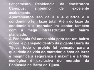 • Lançamento Residencial da construtora
Canopus, sinônimo de excelente
acabamento.
• Apartamentos são de 3 e 4 quartos e o
condomínio tem lazer total. Além do lazer do
condomínio o morador ira contar também
com a mega infraestrutura do bairro
planejado.
• A Península foi concebida para ser um bairro
nobre e planejado dentro da gigante Barra da
Tijuca, todo o projeto foi pensado para a
qualidade de vida do morador, a área de lazer
é magnífica a segurança é máxima e a trilha
ecológica é exclusiva do morador da
Península na Barra da Tijuca.
 