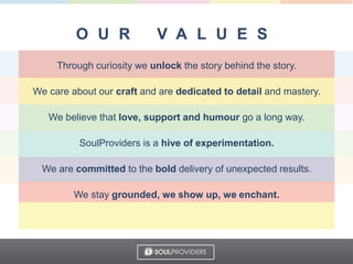 Through curiosity we unlock the story behind the story.
We care about our craft and are dedicated to detail and mastery.
We believe that love, support and humour go a long way.
SoulProviders is a hive of experimentation.
We are committed to the bold delivery of unexpected results.
We stay grounded, we show up, we enchant.
 