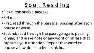 S o u l R e a d i n g
•Pick a reasonable passage…
•Relax...
•First, read through the passage, pausing after each
phrase or verse...
•Second, read through the passage again, pausing
longer, and make note of any word or phrase that
captures your attention. Repeat that word or
phrase a few times to let it sink in...
 