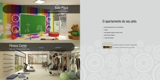 Kids Place
                                             Espaço de muita diversão para as crianças.




                                                                                          O apartamento do seu jeito.
                                                                                           Amplos apartamentos com 3 dormitórios

                                                                                           Lavabo

                                                                                           Churrasqueira (opção de Lareira a gás)

                                                                                           Split: espera completa

                                                                                           2 vagas de garagem




Fitness Center                                                                                                8 opções de plantas e uma equipe especializada

                                                                                                              para deixar o apartamento com o seu estilo.
Saúde e bem-estar para você todos os dias.
 