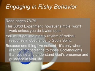 Engaging in Risky BehaviorRead pages 78-79This 60/60 Experiment, however simple, won’t work unless you do it wide open.You must get into a daily rhythm of radical response in obedience to God’s Spirit.Because one thing I’ve noticed –it’s only when respond in obedience to those God-thoughts that you se and understand God’s presence and guidance in your life.
