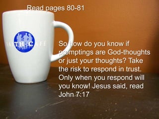 Read pages 80-81So how do you know if promptings are God-thoughts or just your thoughts? Take the risk to respond in trust. Only when you respond will you know! Jesus said, read John 7:17