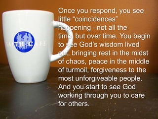 Once you respond, you see little “coincidences” happening –not all the time, but over time. You begin to see God’s wisdom lived out, bringing rest in the midst of chaos, peace in the middle of turmoil, forgiveness to the most unforgiveable people. And you start to see God working through you to care for others.